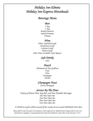 Holiday Inn Elmira
                   Holiday Inn Express Horseheads
                                     Beverage Menu
                                               Beer
                                              ¼ Keg
                                              ½ Keg
                                         Bottled Domestic
                                         Bottled Premium
                                             O’Douls

                                              Wine
                                   White Zinfandel Carafe
                                     Chardonnay Carafe
                                      Cabernet Carafe
                                       Merlot Carafe
                             Other Wines Available Upon Request

                                         Soft Drinks
                                                Soda

                                             Punch
                                  (Minimum of Two Gallons)
                                              Fruit
                                              Wine
                                            Champagne
                                             Alcohol

                                    Champagne Toast
                                        House Champagne

                                  Service By The Hour
          Variety of House Wine, Keg Beer, and Non Alcoholic Beverages
                                       One Hour Open Bar
                                      Two Hour Open Bar
                                      Three Hour Open Bar
                                      Four Hour Open Bar
  A $50.00 set up fee will be assessed if bar receipts do not exceed $300.00 for Host Bars.
Please add 8% Sales Tax and 12% Gratuity to wait staff and 6% Administrative Charge which is not to be
 distributed to employees. A Guaranteed Count Must Be Submitted 5 days Prior to the Function. (5/11)
 
