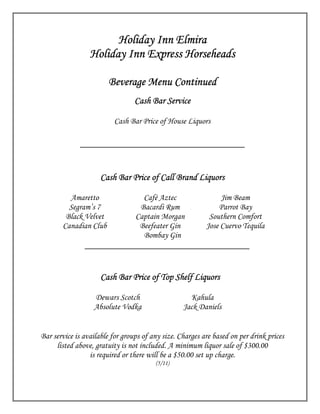Holiday Inn Elmira
                 Holiday Inn Express Horseheads

                       Beverage Menu Continued
                                 Cash Bar Service

                          Cash Bar Price of House Liquors

             ___________________________________


                          Bar
                     Cash Bar Price of Call Brand Liquors

         Amaretto                  Café Aztec                  Jim Beam
         Segram’s 7               Bacardi Rum                 Parrot Bay
        Black Velvet             Captain Morgan            Southern Comfort
       Canadian Club              Beefeater Gin           Jose Cuervo Tequila
                                   Bombay Gin
               ___________________________________


                     Cash Bar Price of Top Shelf Liquors

                  Dewars Scotch                     Kahula
                  Absolute Vodka                  Jack Daniels


Bar service is available for groups of any size. Charges are based on per drink prices
     listed above, gratuity is not included. A minimum liquor sale of $300.00
                 is required or there will be a $50.00 set up charge.
                                        (5/11)
 