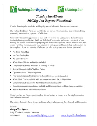 Holiday Inn Elmira
                       Holiday Inn Express Horseheads
If you're dreaming of a wonderful wedding day, we can help make those dreams come true!

The Holiday Inn Elmira Riverview and Holiday Inn Express Horseheads take great pride in offering
you quality service and an experience of a lifetime.

We would welcome the opportunity to meet with you to tour our facility and to discuss the many
details of planning your big day. With our skilled staff to organize and oversee every detail of your
wedding our hotel is accustomed to pampering our clientele with personal service. We will work with
you on everything from menus and wine selection to centerpieces and linens to help make your special
day complete. Below is a sampling of what we can offer to help make your dreams come true!

•   No Room Rental Fee
•   No Cake Cutting Fee
•   No Dance Floor Fee
•   White Linen, Skirting and tooling included
•   Complimentary Linens Available in a variety of colors
•   Special Discounts on Pre Wedding Parties
•   Options for Head Table arrangement
•   Four Complimentary Centerpieces to choose from (you provide the candles)
•   White Chair Covers available with black or cream sashes for $3.00 per chair
•   Complimentary Breakfast for the Bride & Groom morning after
•   Complimentary accommodations for Bride and Groom night of wedding, (based on availability)
•   Special Room Rates for Family and Guests

Should you have any further questions please do not hesitate to contact us at the telephone number
listed below or via e-mail.

The cuisine, the music, the service, the ambiance; when it all comes together, the result will be amazing.

Sincerely,
Amy Clarkson
Amy Clarkson, Banquet Coordinator
607-734-0402     restaurant-hinn@stny.rr.com                          www.fingerlakeshotels.com
 