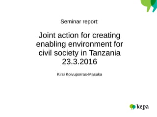 Seminar report:
Joint action for creating
enabling environment for
civil society in Tanzania
23.3.2016
Kirsi Koivuporras-Masuka
 