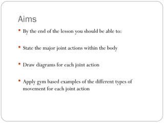 Aims By the end of the lesson you should be able to: State the major joint actions within the body Draw diagrams for each joint action Apply gym based examples of the different types of movement for each joint action 