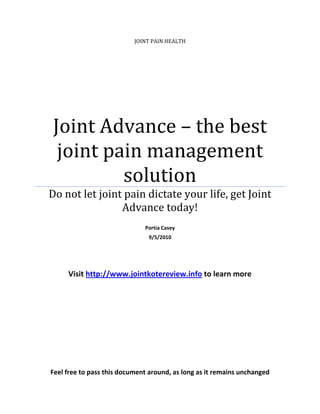 JOINT PAIN HEALTH




Joint Advance – the best
 joint pain management
         solution
Do not let joint pain dictate your life, get Joint
                Advance today!
                              Portia Casey
                               9/5/2010




     Visit http://www.jointkotereview.info to learn more




Feel free to pass this document around, as long as it remains unchanged
 