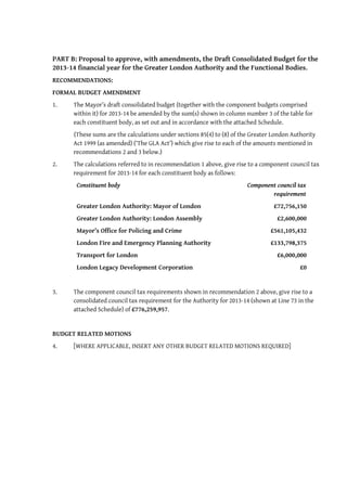 PART B: Proposal to approve, with amendments, the Draft Consolidated Budget for the
2013-14 financial year for the Greater London Authority and the Functional Bodies.
RECOMMENDATIONS:
FORMAL BUDGET AMENDMENT
1.    The Mayor’s draft consolidated budget (together with the component budgets comprised
      within it) for 2013-14 be amended by the sum(s) shown in column number 3 of the table for
      each constituent body, as set out and in accordance with the attached Schedule.
      (These sums are the calculations under sections 85(4) to (8) of the Greater London Authority
      Act 1999 (as amended) (‘The GLA Act’) which give rise to each of the amounts mentioned in
      recommendations 2 and 3 below.)
2.    The calculations referred to in recommendation 1 above, give rise to a component council tax
      requirement for 2013-14 for each constituent body as follows:
       Constituent body                                                 Component council tax
                                                                                requirement
       Greater London Authority: Mayor of London                                  £72,756,150
       Greater London Authority: London Assembly                                   £2,600,000
       Mayor’s Office for Policing and Crime                                    £561,105,432
       London Fire and Emergency Planning Authority                             £133,798,375
       Transport for London                                                        £6,000,000
       London Legacy Development Corporation                                                £0


3.    The component council tax requirements shown in recommendation 2 above, give rise to a
      consolidated council tax requirement for the Authority for 2013-14 (shown at Line 73 in the
      attached Schedule) of £776,259,957.


BUDGET RELATED MOTIONS
4.    [WHERE APPLICABLE, INSERT ANY OTHER BUDGET RELATED MOTIONS REQUIRED]
 