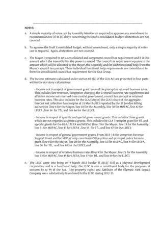___________________________________________________________________________
NOTES:
a. A simple majority of votes cast by Assembly Members is required to approve any amendment to
   recommendations (1) to (3) above concerning the Draft Consolidated Budget; abstentions are not
   counted.

b. To approve the Draft Consolidated Budget, without amendment, only a simple majority of votes
   cast is required. Again, abstentions are not counted.

c. The Mayor is required to set a consolidated and component council tax requirement and it is this
   amount which the Assembly has the power to amend. The council tax requirement equates to the
   amount which will be allocated to the Mayor, the Assembly and for each functional body from the
   Mayor’s council tax precept. These individual functional body requirements are consolidated to
   form the consolidated council tax requirement for the GLA Group.

d. The income estimates calculated under section 85 5(a) of the GLA Act are presented in four parts
   within the statutory calculations:

         - Income not in respect of government grant, council tax precept or retained business rates.
         This includes fare revenues, congestion charging, the Crossrail business rate supplement and
         all other income not received from central government, council tax precept or retained
         business rates. This also includes for the GLA (Mayor) the GLA’s share of the aggregate
         forecast net collection fund surplus at 31 March 2013 reported by the 33 London billing
         authorities (line 6 for the Mayor, line 18 for the Assembly, line 30 for MOPAC, line 42 for
         LFEPA , line 54 for TfL, and line 66 for the LLDC);

         - Income in respect of specific and special government grants. This includes those grants
         which are not regarded as general grants. This includes the GLA Transport grant for TfL and
         specific grants for the GLA, LFEPA and MOPAC (line 7 for the Mayor, line 19 for the Assembly,
         line 31 for MOPAC, line 43 for LFEPA , line 55 for TfL, and line 67 for the LLDC);

         - Income in respect of general government grants. From 2013-14 this comprises Revenue
         Support Grant and for MOPAC only core Home Office police and principal police formula
         grant (line 8 for the Mayor, line 20 for the Assembly, line 32 for MOPAC, line 44 for LFEPA,
         line 56 for TfL, and line 68 for the LLDC); and

         - Income in respect of retained business rates (line 9 for the Mayor, line 21 for the Assembly,
         line 33 for MOPAC, line 45 for LFEPA, line 57 for TfL, and line 69 for the LLDC).

e. The LLDC came into being on 9 March 2012 (under SI 2012/ 310) as a Mayoral development
   corporation and is a functional body; the LLDC is also a constituent body for the purposes of
   sections 85 to 99 of the Act. The property rights and liabilities of the Olympic Park Legacy
   Company were substantially transferred to the LLDC during 2012-13.
 