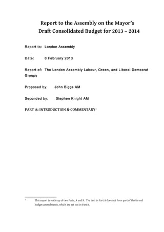 Report to the Assembly on the Mayor’s
           Draft Consolidated Budget for 2013 – 2014

Report to: London Assembly


Date:           8 February 2013


Report of: The London Assembly Labour, Green, and Liberal Democrat
Groups


Proposed by:             John Biggs AM


Seconded by:              Stephen Knight AM


PART A: INTRODUCTION & COMMENTARY1




1
        This report is made up of two Parts, A and B. The text in Part A does not form part of the formal
        budget amendments, which are set out in Part B.
 