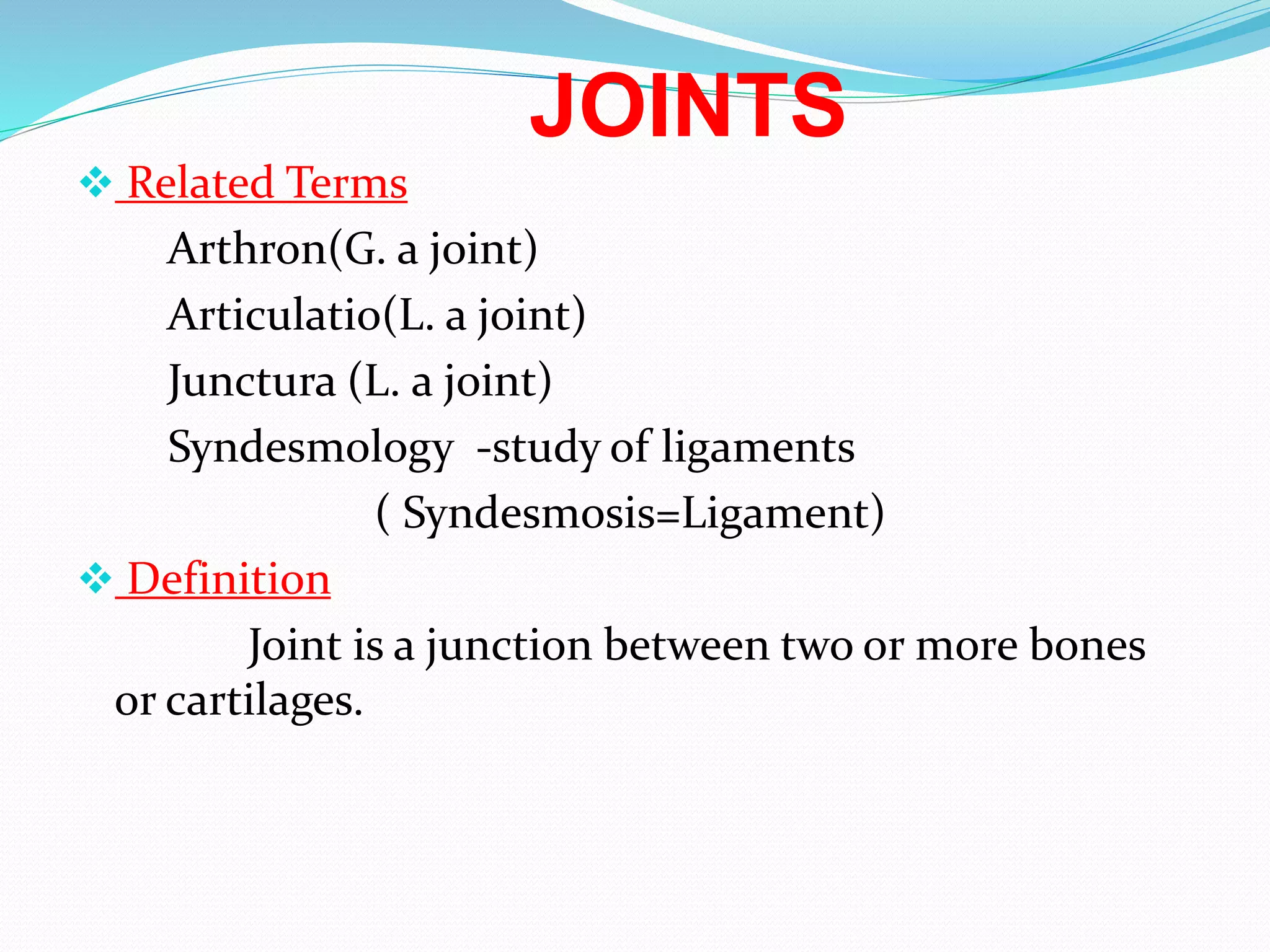 JOINTS
 Related Terms
Arthron(G. a joint)
Articulatio(L. a joint)
Junctura (L. a joint)
Syndesmology -study of ligaments
( Syndesmosis=Ligament)
 Definition
Joint is a junction between two or more bones
or cartilages.
 