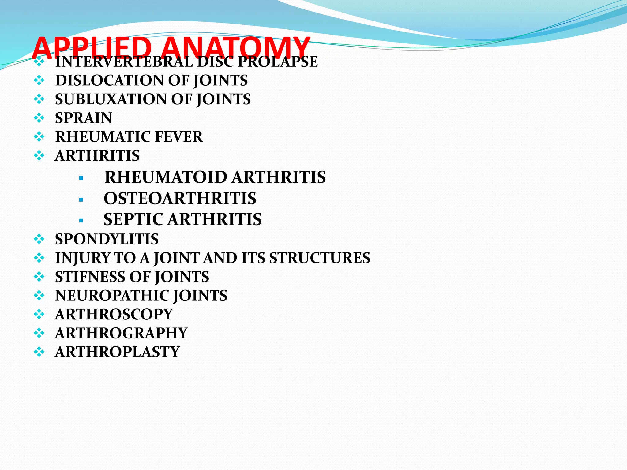 APPLIED ANATOMY INTERVERTEBRAL DISC PROLAPSE
 DISLOCATION OF JOINTS
 SUBLUXATION OF JOINTS
 SPRAIN
 RHEUMATIC FEVER
 ARTHRITIS
 RHEUMATOID ARTHRITIS
 OSTEOARTHRITIS
 SEPTIC ARTHRITIS
 SPONDYLITIS
 INJURY TO A JOINT AND ITS STRUCTURES
 STIFNESS OF JOINTS
 NEUROPATHIC JOINTS
 ARTHROSCOPY
 ARTHROGRAPHY
 ARTHROPLASTY
 