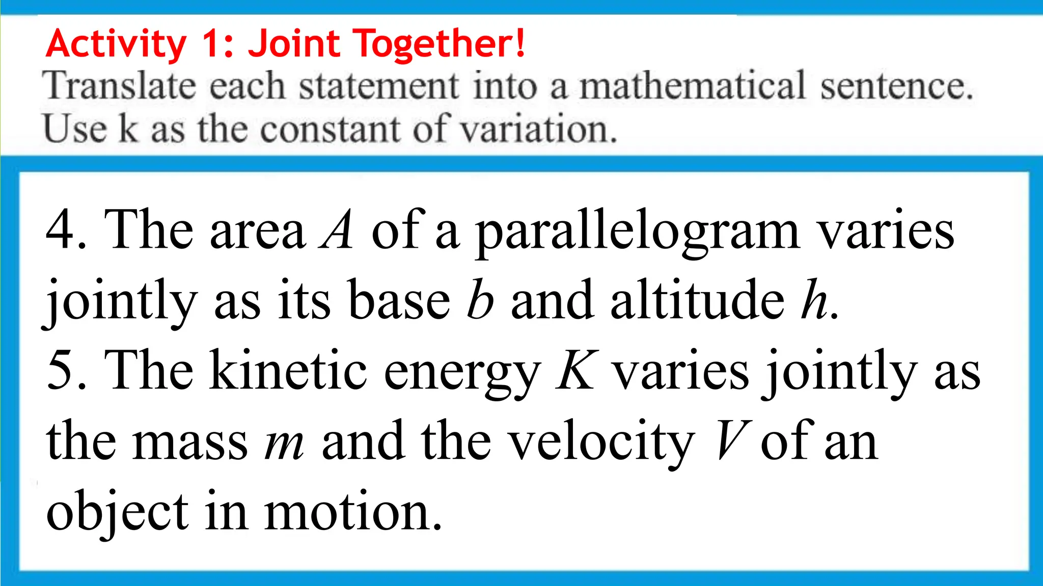 Activity 1: Joint Together!
4. The area A of a parallelogram varies
jointly as its base b and altitude h.
5. The kinetic energy K varies jointly as
the mass m and the velocity V of an
object in motion.