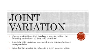 • illustrate situations that involves a joint variation. the
following variations: (a) joint ; (b) combined.
• translate into variation statement a relationship between
two quantities
• Solve for the missing variables in a given joint variation
 
