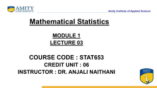Amity Institute of Applied Science
MODULE 1
LECTURE 03
COURSE CODE : STAT653
CREDIT UNIT : 06
INSTRUCTOR : DR. ANJALI NAITHANI
Mathematical Statistics
 