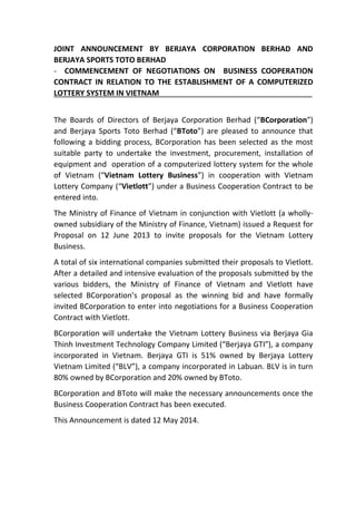 JOINT ANNOUNCEMENT BY BERJAYA CORPORATION BERHAD AND
BERJAYA SPORTS TOTO BERHAD
- COMMENCEMENT OF NEGOTIATIONS ON BUSINESS COOPERATION
CONTRACT IN RELATION TO THE ESTABLISHMENT OF A COMPUTERIZED
LOTTERY SYSTEM IN VIETNAM
The Boards of Directors of Berjaya Corporation Berhad (“BCorporation”)
and Berjaya Sports Toto Berhad (“BToto”) are pleased to announce that
following a bidding process, BCorporation has been selected as the most
suitable party to undertake the investment, procurement, installation of
equipment and operation of a computerized lottery system for the whole
of Vietnam (“Vietnam Lottery Business”) in cooperation with Vietnam
Lottery Company (“Vietlott”) under a Business Cooperation Contract to be
entered into.
The Ministry of Finance of Vietnam in conjunction with Vietlott (a wholly-
owned subsidiary of the Ministry of Finance, Vietnam) issued a Request for
Proposal on 12 June 2013 to invite proposals for the Vietnam Lottery
Business.
A total of six international companies submitted their proposals to Vietlott.
After a detailed and intensive evaluation of the proposals submitted by the
various bidders, the Ministry of Finance of Vietnam and Vietlott have
selected BCorporation’s proposal as the winning bid and have formally
invited BCorporation to enter into negotiations for a Business Cooperation
Contract with Vietlott.
BCorporation will undertake the Vietnam Lottery Business via Berjaya Gia
Thinh Investment Technology Company Limited (“Berjaya GTI”), a company
incorporated in Vietnam. Berjaya GTI is 51% owned by Berjaya Lottery
Vietnam Limited (“BLV”), a company incorporated in Labuan. BLV is in turn
80% owned by BCorporation and 20% owned by BToto.
BCorporation and BToto will make the necessary announcements once the
Business Cooperation Contract has been executed.
This Announcement is dated 12 May 2014.
 