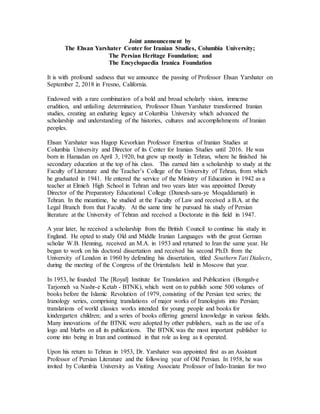 Joint announcement by
The Ehsan Yarshater Center for Iranian Studies, Columbia University;
The Persian Heritage Foundation; and
The Encyclopaedia Iranica Foundation
It is with profound sadness that we announce the passing of Professor Ehsan Yarshater on
September 2, 2018 in Fresno, California.
Endowed with a rare combination of a bold and broad scholarly vision, immense
erudition, and unfailing determination, Professor Ehsan Yarshater transformed Iranian
studies, creating an enduring legacy at Columbia University which advanced the
scholarship and understanding of the histories, cultures and accomplishments of Iranian
peoples.
Ehsan Yarshater was Hagop Kevorkian Professor Emeritus of Iranian Studies at
Columbia University and Director of its Center for Iranian Studies until 2016. He was
born in Hamadan on April 3, 1920, but grew up mostly in Tehran, where he finished his
secondary education at the top of his class. This earned him a scholarship to study at the
Faculty of Literature and the Teacher’s College of the University of Tehran, from which
he graduated in 1941. He entered the service of the Ministry of Education in 1942 as a
teacher at Elmieh High School in Tehran and two years later was appointed Deputy
Director of the Preparatory Educational College (Danesh-sara-ye Moqaddamati) in
Tehran. In the meantime, he studied at the Faculty of Law and received a B.A. at the
Legal Branch from that Faculty. At the same time he pursued his study of Persian
literature at the University of Tehran and received a Doctorate in this field in 1947.
A year later, he received a scholarship from the British Council to continue his study in
England. He opted to study Old and Middle Iranian Languages with the great German
scholar W.B. Henning, received an M.A. in 1953 and returned to Iran the same year. He
began to work on his doctoral dissertation and received his second Ph.D. from the
University of London in 1960 by defending his dissertation, titled Southern Tati Dialects,
during the meeting of the Congress of the Orientalists held in Moscow that year.
In 1953, he founded The [Royal] Institute for Translation and Publication (Bongah-e
Tarjomeh va Nashr-e Ketab - BTNK), which went on to publish some 500 volumes of
books before the Islamic Revolution of 1979, consisting of the Persian text series; the
Iranology series, comprising translations of major works of Iranologists into Persian;
translations of world classics works intended for young people and books for
kindergarten children; and a series of books offering general knowledge in various fields.
Many innovations of the BTNK were adopted by other publishers, such as the use of a
logo and blurbs on all its publications. The BTNK was the most important publisher to
come into being in Iran and continued in that role as long as it operated.
Upon his return to Tehran in 1953, Dr. Yarshater was appointed first as an Assistant
Professor of Persian Literature and the following year of Old Persian. In 1958, he was
invited by Columbia University as Visiting Associate Professor of Indo-Iranian for two
 