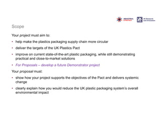 Scope
Your project must aim to:
• help make the plastics packaging supply chain more circular
• deliver the targets of the UK Plastics Pact
• improve on current state-of-the-art plastic packaging, while still demonstrating
practical and close-to-market solutions
• For Proposals – develop a future Demonstrator project
Your proposal must:
• show how your project supports the objectives of the Pact and delivers systemic
change
• clearly explain how you would reduce the UK plastic packaging system’s overall
environmental impact
 