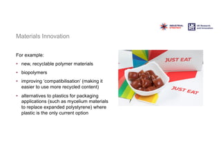 Materials Innovation
For example:
• new, recyclable polymer materials
• biopolymers
• improving ‘compatibilisation’ (making it
easier to use more recycled content)
• alternatives to plastics for packaging
applications (such as mycelium materials
to replace expanded polystyrene) where
plastic is the only current option
 
