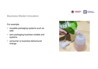 Business Model innovation
For example:
• reusable packaging systems such as
refill
• zero packaging business models and
systems
• consumer or business behavioural
change
 