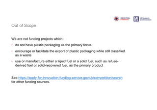 Out of Scope
We are not funding projects which:
• do not have plastic packaging as the primary focus
• encourage or facilitate the export of plastic packaging while still classified
as a waste
• use or manufacture either a liquid fuel or a solid fuel, such as refuse-
derived fuel or solid-recovered fuel, as the primary product
See https://apply-for-innovation-funding.service.gov.uk/competition/search
for other funding sources.
 