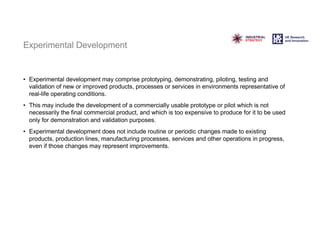 Experimental Development
• Experimental development may comprise prototyping, demonstrating, piloting, testing and
validation of new or improved products, processes or services in environments representative of
real-life operating conditions.
• This may include the development of a commercially usable prototype or pilot which is not
necessarily the final commercial product, and which is too expensive to produce for it to be used
only for demonstration and validation purposes.
• Experimental development does not include routine or periodic changes made to existing
products, production lines, manufacturing processes, services and other operations in progress,
even if those changes may represent improvements.
 
