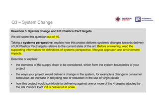 Q3 – System Change
Question 3. System change and UK Plastics Pact targets
We will score this question out of 15.
Taking a systems perspective, explain how this project delivers systemic changes towards delivery
of UK Plastics Pact targets relative to the current state of the art. Before answering, read the
supporting information for definitions of systems perspective, lifecycle approach and environment
impacts.
Describe or explain:
• the elements of the supply chain to be considered, which form the system boundaries of your
project
• the ways your project would deliver a change in the system, for example a change in consumer
behaviour, an increase in recycling rate or reduction in the use of virgin plastic
• how this project would contribute to delivering against one or more of the 4 targets adopted by
the UK Plastics Pact if it is delivered at scale.
 