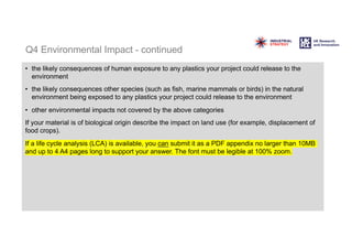 Q4 Environmental Impact - continued
• the likely consequences of human exposure to any plastics your project could release to the
environment
• the likely consequences other species (such as fish, marine mammals or birds) in the natural
environment being exposed to any plastics your project could release to the environment
• other environmental impacts not covered by the above categories
If your material is of biological origin describe the impact on land use (for example, displacement of
food crops).
If a life cycle analysis (LCA) is available, you can submit it as a PDF appendix no larger than 10MB
and up to 4 A4 pages long to support your answer. The font must be legible at 100% zoom.
 