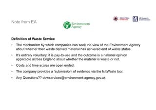 Note from EA
Definition of Waste Service
• The mechanism by which companies can seek the view of the Environment Agency
about whether their waste derived material has achieved end of waste status.
• It’s entirely voluntary, it is pay-to-use and the outcome is a national opinion
applicable across England about whether the material is waste or not.
• Costs and time scales are open ended.
• The company provides a ‘submission’ of evidence via the IsItWaste tool.
• Any Questions?? dowservices@environment-agency.gov.uk
 