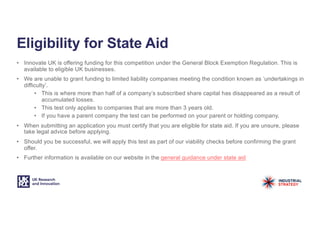 Eligibility for State Aid
• Innovate UK is offering funding for this competition under the General Block Exemption Regulation. This is
available to eligible UK businesses.
• We are unable to grant funding to limited liability companies meeting the condition known as ‘undertakings in
difficulty’.
• This is where more than half of a company’s subscribed share capital has disappeared as a result of
accumulated losses.
• This test only applies to companies that are more than 3 years old.
• If you have a parent company the test can be performed on your parent or holding company.
• When submitting an application you must certify that you are eligible for state aid. If you are unsure, please
take legal advice before applying.
• Should you be successful, we will apply this test as part of our viability checks before confirming the grant
offer.
• Further information is available on our website in the general guidance under state aid
 