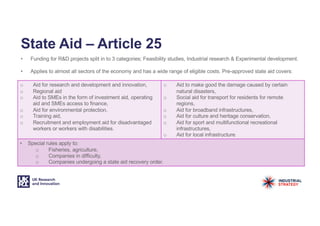 State Aid – Article 25
• Funding for R&D projects split in to 3 categories; Feasibility studies, Industrial research & Experimental development.
• Applies to almost all sectors of the economy and has a wide range of eligible costs. Pre-approved state aid covers:
o Aid for research and development and innovation,
o Regional aid
o Aid to SMEs in the form of investment aid, operating
aid and SMEs access to finance,
o Aid for environmental protection,
o Training aid,
o Recruitment and employment aid for disadvantaged
workers or workers with disabilities.
o Aid to make good the damage caused by certain
natural disasters,
o Social aid for transport for residents for remote
regions,
o Aid for broadband infrastructures,
o Aid for culture and heritage conservation,
o Aid for sport and multifunctional recreational
infrastructures,
o Aid for local infrastructure.
• Special rules apply to:
o Fisheries, agriculture,
o Companies in difficulty,
o Companies undergoing a state aid recovery order.
 