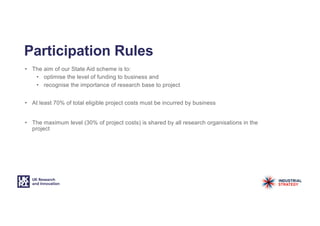 Participation Rules
• The aim of our State Aid scheme is to:
• optimise the level of funding to business and
• recognise the importance of research base to project
• At least 70% of total eligible project costs must be incurred by business
• The maximum level (30% of project costs) is shared by all research organisations in the
project
 