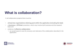 What is collaboration?
In all collaborative projects there must be:
• at least two organisations claiming grant within the application (including the lead)
• a business or RTO-led consortium, which may involve both business and the research
base and
• evidence of effective collaboration
• we would expect to see the structure and rationale of the collaboration described in the
application.
 