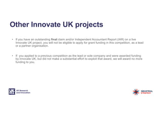 Other Innovate UK projects
• If you have an outstanding final claim and/or Independent Accountant Report (IAR) on a live
Innovate UK project, you will not be eligible to apply for grant funding in this competition, as a lead
or a partner organisation.
• If you applied to a previous competition as the lead or sole company and were awarded funding
by Innovate UK, but did not make a substantial effort to exploit that award, we will award no more
funding to you.
 