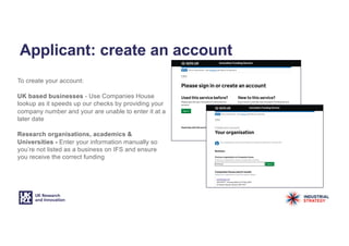 Applicant: create an account
To create your account:
UK based businesses - Use Companies House
lookup as it speeds up our checks by providing your
company number and your are unable to enter it at a
later date
Research organisations, academics &
Universities - Enter your information manually so
you’re not listed as a business on IFS and ensure
you receive the correct funding
 