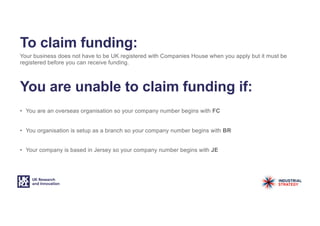 To claim funding:
Your business does not have to be UK registered with Companies House when you apply but it must be
registered before you can receive funding.
You are unable to claim funding if:
• You are an overseas organisation so your company number begins with FC
• You organisation is setup as a branch so your company number begins with BR
• Your company is based in Jersey so your company number begins with JE
 