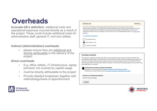 Overheads
Innovate UK’s definition: additional costs and
operational expenses incurred directly as a result of
the project. These could include additional costs for
administrative staff, general IT, rent and utilities
Indirect (administration) overheads
• please ensure they are additional and
directly attributable to the delivery of the
project
Direct overheads
• E.g. office utilities, IT infrastructure, laptop
provision not covered by capital usage
• must be directly attributable to the project
• Provide detailed breakdown together with
methodology/basis of apportionment
 