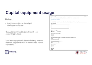 Capital equipment usage
Eligible:
• Used in the project or shared with
day-to-day production
Calculations will need to be in line with your
accounting practices.
Even if the equipment is depreciated fully over the
life of the project this must be added under capital
equipment.
 