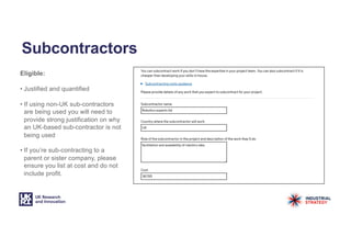 Subcontractors
Eligible:
• Justified and quantified
• If using non-UK sub-contractors
are being used you will need to
provide strong justification on why
an UK-based sub-contractor is not
being used
• If you’re sub-contracting to a
parent or sister company, please
ensure you list at cost and do not
include profit.
 