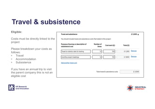 Travel & subsistence
Eligible:
Costs must be directly linked to the
project
Please breakdown your costs as
follows:
• Travel
• Accommodation
• Subsistence
If you have an annual trip to visit
the parent company this is not an
eligible cost
 