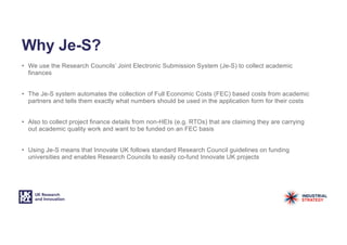 Why Je-S?
• We use the Research Councils’ Joint Electronic Submission System (Je-S) to collect academic
finances
• The Je-S system automates the collection of Full Economic Costs (FEC) based costs from academic
partners and tells them exactly what numbers should be used in the application form for their costs
• Also to collect project finance details from non-HEIs (e.g. RTOs) that are claiming they are carrying
out academic quality work and want to be funded on an FEC basis
• Using Je-S means that Innovate UK follows standard Research Council guidelines on funding
universities and enables Research Councils to easily co-fund Innovate UK projects
 