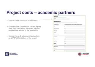 • Enter the TSB reference number here
• Enter the TSB Contribution column figures
from your J-eS output document into the
project costs section of the application
• Upload the Je-S with council status form
as a PDF at the bottom of the screen
Project costs – academic partners
 