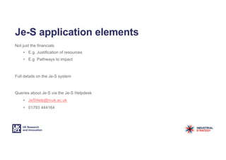 Je-S application elements
Not just the financials
• E.g. Justification of resources
• E.g Pathways to impact
Full details on the Je-S system
Queries about Je-S via the Je-S Helpdesk
• JeSHelp@rcuk.ac.uk
• 01793 444164
 