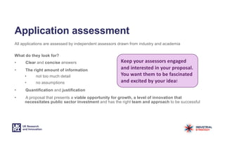 Application assessment
All applications are assessed by independent assessors drawn from industry and academia
What do they look for?
• Clear and concise answers
• The right amount of information
• not too much detail
• no assumptions
• Quantification and justification
• A proposal that presents a viable opportunity for growth, a level of innovation that
necessitates public sector investment and has the right team and approach to be successful
Keep your assessors engaged
and interested in your proposal.
You want them to be fascinated
and excited by your idea!
 