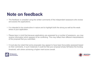 Note on feedback
• The feedback is compiled using the written comments of the independent assessors who review
and assess the applications.
• It is intended to be constructive in nature and to highlight both the strong as well as the weak
areas of your application.
• Please bear in mind that because applications are assessed by a number of assessors, you may
receive information which appears to be conflicting. This may reflect their different interpretations
of the proposal that you submitted.
• It must also be noted that some proposals may appear to have been favourably assessed based
on their comments, in such instances it could be that your proposal simply fell below the funding
threshold, with others achieving a higher merit score overall.
 