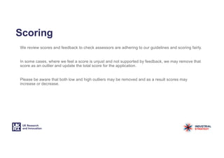 Scoring
We review scores and feedback to check assessors are adhering to our guidelines and scoring fairly.
In some cases, where we feel a score is unjust and not supported by feedback, we may remove that
score as an outlier and update the total score for the application.
Please be aware that both low and high outliers may be removed and as a result scores may
increase or decrease.
 
