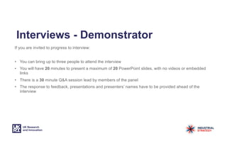 Interviews - Demonstrator
If you are invited to progress to interview:
• You can bring up to three people to attend the interview
• You will have 20 minutes to present a maximum of 20 PowerPoint slides, with no videos or embedded
links
• There is a 30 minute Q&A session lead by members of the panel
• The response to feedback, presentations and presenters’ names have to be provided ahead of the
interview
 