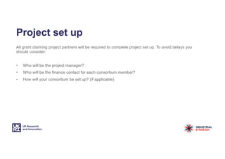 Project set up
All grant claiming project partners will be required to complete project set up. To avoid delays you
should consider:
• Who will be the project manager?
• Who will be the finance contact for each consortium member?
• How will your consortium be set up? (if applicable)
 