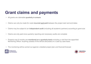 Grant claims and payments
• All grants are claimable quarterly in arrears
• Claims can only be made for costs incurred and paid between the project start and end dates
• Claims may be subject to an independent audit (including all academic partners) according to grant size
• Claims are only paid once quarterly reporting and necessary audits are complete
• Projects over 6 months are monitored on a quarterly basis including a visit from the appointed
Monitoring Officer. Anything outside of this will be discussed on a case by case basis.
• The monitoring will be carried out against a detailed project plan and financial forecast
 