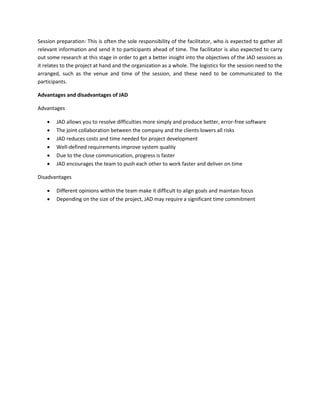 Session preparation: This is often the sole responsibility of the facilitator, who is expected to gather all
relevant information and send it to participants ahead of time. The facilitator is also expected to carry
out some research at this stage in order to get a better insight into the objectives of the JAD sessions as
it relates to the project at hand and the organization as a whole. The logistics for the session need to the
arranged, such as the venue and time of the session, and these need to be communicated to the
participants.
Advantages and disadvantages of JAD
Advantages
• JAD allows you to resolve difficulties more simply and produce better, error-free software
• The joint collaboration between the company and the clients lowers all risks
• JAD reduces costs and time needed for project development
• Well-defined requirements improve system quality
• Due to the close communication, progress is faster
• JAD encourages the team to push each other to work faster and deliver on time
Disadvantages
• Different opinions within the team make it difficult to align goals and maintain focus
• Depending on the size of the project, JAD may require a significant time commitment
 