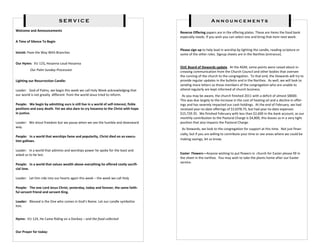 SERVICE                                                                        Announcements
Welcome and Announcements
                                                                                       Reverse Offering papers are in the offering plates. These are items the food bank
                                                                                       especially needs. If you wish you can select one and bring that item next week.
A Time of Silence To Begin

                                                                                       Please sign up to help lead in worship by lighting the candle, reading scripture or
Introit: Pave the Way With Branches                                                    some of the other roles. Signup sheets are in the Narthex [entrance].

Our Hymn: VU 123, Hosanna Loud Hosanna
                                                                                       OUC Board of Stewards update. At the AGM, some points were raised about in-
         Our Palm Sunday Procession                                                    creasing communication from the Church Council and other bodies that oversee
                                                                                       the running of the church to the congregation. To that end, the Stewards will try to
Lighting our Resurrection Candle:                                                      provide regular updates in the bulletin and in the Narthex. As well, we will look to
                                                                                       sending more letters so those members of the congregation who are unable to
Leader: God of Palms, we begin this week we call Holy Week acknowledging that          attend regularly are kept informed of church business.
our world is not greatly different from the world Jesus tried to reform.                As you may be aware, the church finished 2011 with a deficit of almost $8000.
                                                                                       This was due largely to the increase in the cost of heating oil and a decline in offer-
People: We begin by admitting ours is still live in a world of self-interest, fickle   ings and has severely impacted our cash holdings. At the end of February, we had
positions and easy death. Yet we also dare to cry hosanna to the Christ with hope      received year-to-date offerings of $11078.75, but had year-to-date expenses
in justice.                                                                            $15,729.35. We finished February with less than $2,600 in the bank account, as our
                                                                                       monthly contribution to the Pastoral Charge is $4,800, this leaves us in a very tight
Leader: We shout freedom but we pause when we see the humble and downward              position that also impacts the Pastoral Charge.
way.
                                                                                        As Stewards, we look to the congregation for support at this time. Not just finan-
                                                                                       cially, but if you are willing to contribute your time or see areas where we could be
People: In a world that worships fame and popularity, Christ died on an execu-
tion gallows.                                                                          making savings, let us know.


Leader: In a world that admires and worships power he spoke for the least and
asked us to be last.                                                                   Easter Flowers—Anyone wishing to put flowers in church for Easter please fill in
                                                                                       the sheet in the narthex. You may wish to take the plants home after our Easter
                                                                                       service.
People: In a world that values wealth above everything he offered costly sacrifi-
cial love.

Leader: Let him ride into our hearts again this week – the week we call Holy

People: The one Lord Jesus Christ, yesterday, today and forever, the same faith-
ful servant friend and servant King.

Leader: Blessed is the One who comes in God’s Name. Let our candle symbolize
him.


Hymn: VU 124, He Came Riding on a Donkey – and the food collected


Our Prayer for today:
 