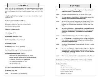 SERVICE                                                                                  SERVICE
Leader: Lord heal our brokenness even as we break the bread of this table. Share
your healing spirit with us as we share the cup of peace in of our Lord Jesus Christ.   All:        It is perverted theology which can sing romantically about the old
Bless us on our way as we continue to walk the way Jesus began for us many years                    rugged cross and say “I love that old cross”
ago.
                                                                                        Leader:     God loves his son and God loves us, but does not love the cross.
Taking Blessing Breaking and Eating: As the elements are distributed we sing MV
194 and MV 195                                                                          All:        The cross represents what sin does to God and to God’s people. Sin
                                                                                                    ultimately tortures and kills in ugliness and cruelty.
Our Prayer of Thanks and Our Lord’s Prayer
                                                                                        Leader:     We can love the crosses we have made – the ones we wear on brace-
                                                                                                    lets, around our necks, on our dashboards, plastic, silver and even
Our Hymn: VU 468, Let Us Talents and Tongues Employ                                                 chocolate – all are smaller than life size, easy to handle, cheap to ac-
[and the children go downstairs]                                                                    quire.

                                                                                        All:        The cross of Good Friday is a life-sized, bloody instrument of torture
Lighting our Candle of Concern:                                                                     and death. This cross is not God’s will but the will of the cowardly,
                                                                                                    treacherous, group of elders, priests and the rich protecting their
Psalm 118: page 837 VU                                                                              interests.

                                                                                        Leader:     Look at the one who hangs on the cross – there is God’s will.
Our Reading for Today: Mark 11:1-11
                                                                                        All:        It is our faith that he is the highest expression of God’s love in action,
Our Hymn: VU 224, Sing a Happy Hallelujah                                                           a love that does not stop even in cruelty, torture and death. A love
                                                                                                    that cannot be stopped by death.
Our Message for Today
                                                                                        Leader:     On the cross all that alienates us from each other and God – is crossed
                                                                                                    out in Christ.
Our Anthem: Hosanna We Sing, Stan Pethel
                                                                                        All:        Our hope, joy and faith are in Christ who died on the cross. May the
*Our Words of Faith: page 918 VU, A Contemporary Creed                                              cross always point to Christ and never be an attraction in itself for
                                                                                                    then it becomes an idol. God’s gift to us and not to a cross – the cross
                                                                                                    is our rebellion against God.
Our Offering Presented Offering: [tune 542]
          These Lenten gifts we bringing, our living faith express.                     Leader:     When we sing, let our voices be in gratitude to Christ, God’s gift to us.
          We offer them most lovingly, and thus our hearts are blessed.
          O loving God, receive these gifts we gladly give
                                                                                        Our Hymn to Leave With: VU 127, Ride On, Ride On in Majesty [tune #20 VU]
          That show our faith and hope and trust;
          Your way we seek to live.
                                                                                        Our Choral Benediction
                                                                                                  My Peace I give unto you
Our Prayers of Gratitude, Concern & Our Lord’s Prayer
                                                                                                  It’s a Peace that the world cannot give
                                                                                                  It’s a Peace that the world cannot understand
Our Words to Leave With:
                                                                                                  Peace to know, Peace to live
Leader:     The cross itself is not the will of God                                               My Peace I give unto you.
 