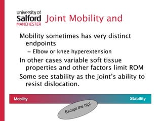 Joint Mobility and
Mobility sometimes has very distinct
 endpoints
  – Elbow or knee hyperextension
In other cases variable soft tissue
  properties and other factors limit ROM
Some see stability as the joint’s ability to
  resist dislocation.

                                        Stability
                              hi   p!
                       pt the
                   e
                Exc
 