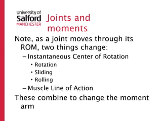 Joints and
          moments
Note, as a joint moves through its
 ROM, two things change:
  – Instantaneous Center of Rotation
    • Rotation
    • Sliding
    • Rolling
  – Muscle Line of Action
These combine to change the moment
 arm
 