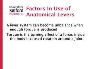 Factors In Use of
           Anatomical Levers
A lever system can become unbalance when
  enough torque is produced
Torque is the turning effect of a force; inside
  the body it caused rotation around a joint.
 